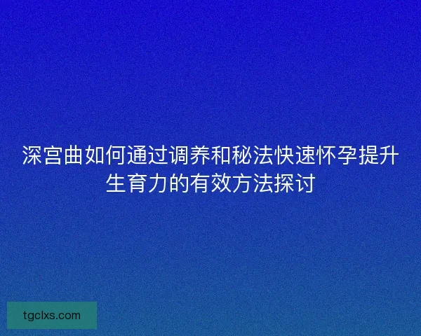 深宫曲如何通过调养和秘法快速怀孕提升生育力的有效方法探讨
