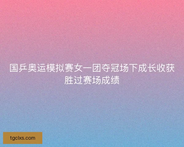 国乒奥运模拟赛女一团夺冠场下成长收获胜过赛场成绩