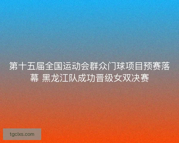 第十五届全国运动会群众门球项目预赛落幕 黑龙江队成功晋级女双决赛
