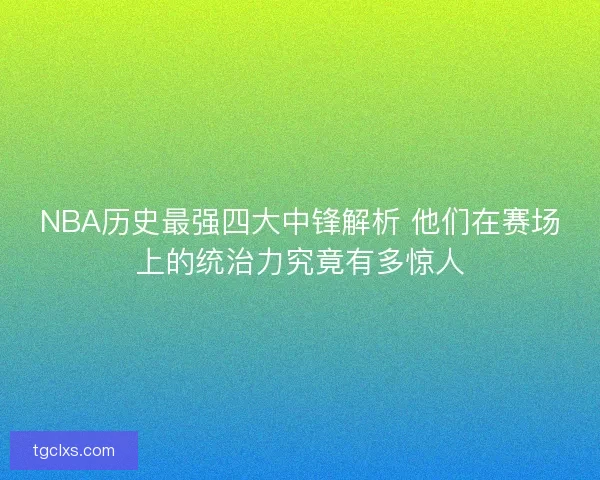 NBA历史最强四大中锋解析 他们在赛场上的统治力究竟有多惊人