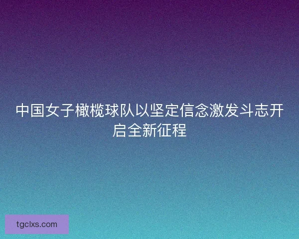 中国女子橄榄球队以坚定信念激发斗志开启全新征程