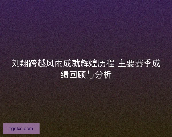 刘翔跨越风雨成就辉煌历程 主要赛季成绩回顾与分析