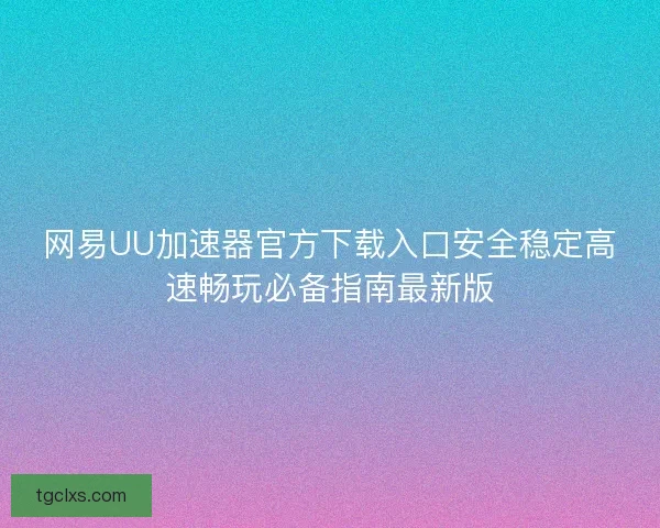 网易UU加速器官方下载入口安全稳定高速畅玩必备指南最新版