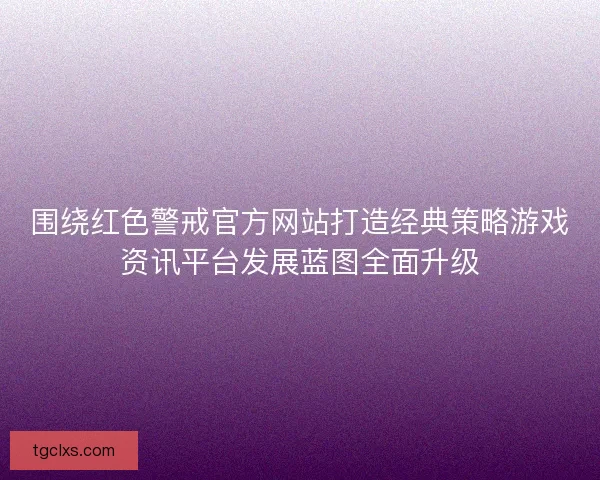 围绕红色警戒官方网站打造经典策略游戏资讯平台发展蓝图全面升级
