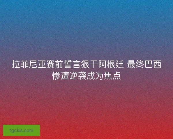 拉菲尼亚赛前誓言狠干阿根廷 最终巴西惨遭逆袭成为焦点