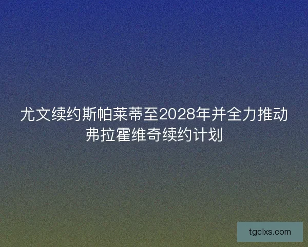 尤文续约斯帕莱蒂至2028年并全力推动弗拉霍维奇续约计划