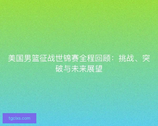 美国男篮征战世锦赛全程回顾：挑战、突破与未来展望