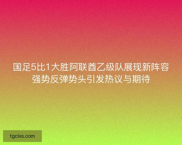 国足5比1大胜阿联酋乙级队展现新阵容强势反弹势头引发热议与期待