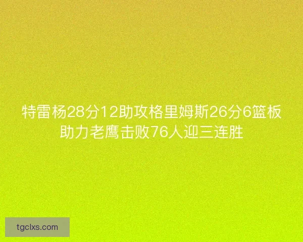 特雷杨28分12助攻格里姆斯26分6篮板助力老鹰击败76人迎三连胜