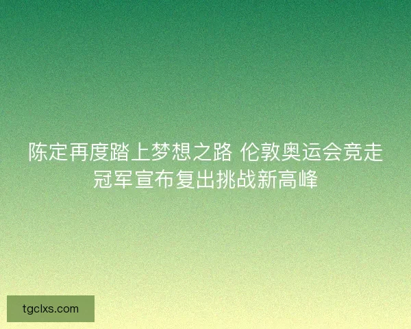 陈定再度踏上梦想之路 伦敦奥运会竞走冠军宣布复出挑战新高峰