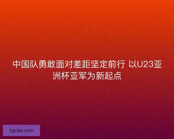 中国队勇敢面对差距坚定前行 以U23亚洲杯亚军为新起点