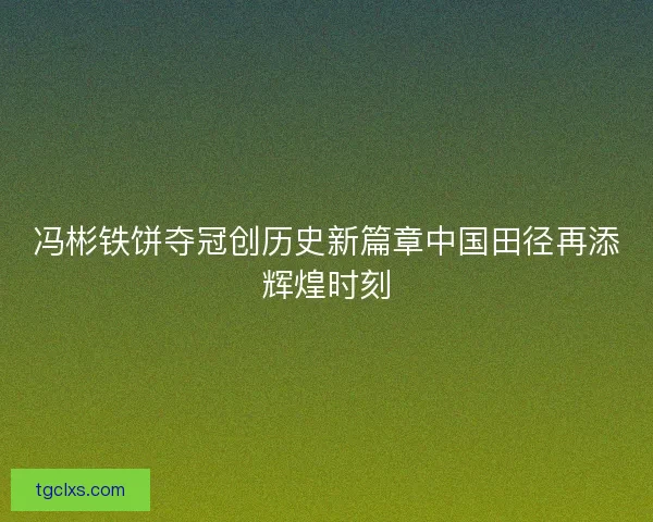 冯彬铁饼夺冠创历史新篇章中国田径再添辉煌时刻