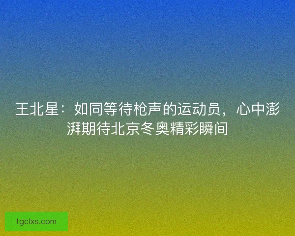 王北星：如同等待枪声的运动员，心中澎湃期待北京冬奥精彩瞬间