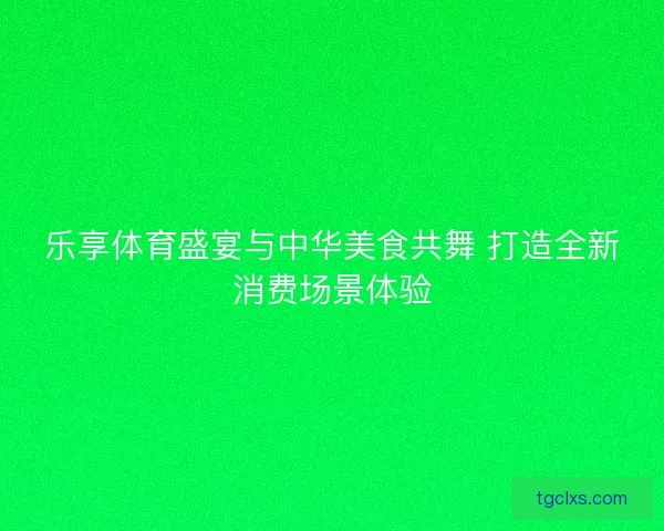 乐享体育盛宴与中华美食共舞 打造全新消费场景体验
